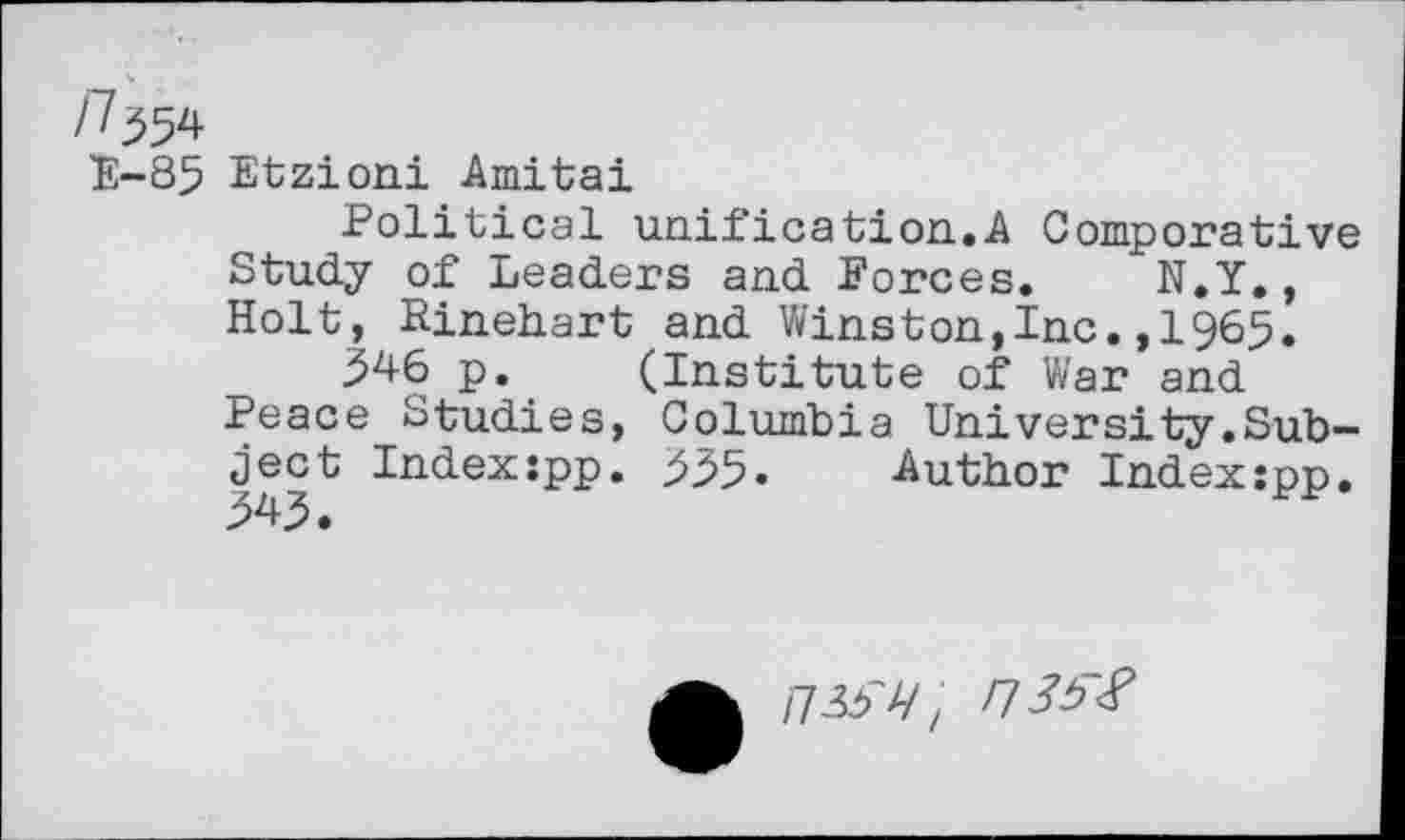 ﻿n^
E-85 Etzioni Amitai
Political unification.A Comporative Study of Leaders and Forces. N.Y., Holt, Rinehart and Winston,Inc.,1965.
346 p. (Institute of War and Peace Studies, Columbia University.Subject Index:pp. 535- Author Index:pp. 343.